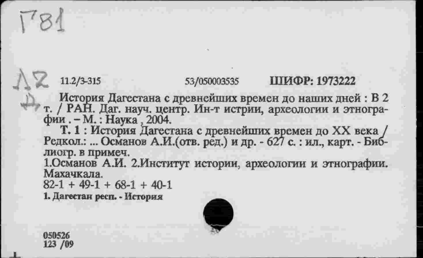 ﻿11.2/3-315
53/050003535 ШИФР: 1973222
История Дагестана с древнейших времен до наших дней : В 2 т. / РАН. Дат. науч, центр. Ин-т истрии, археологии и этнографии . - М. : Наука, 2004.
T. 1 : История Дагестана с древнейших времен до XX века / Редкол.:... Османов А.И.(отв. ред.) и др. - 627 с. : ил., карт. - Био-лиогр. в примем.
І.Османов А.И. 2.Институт истории, археологии и этнографии. Махачкала,
82-1 + 49-1 + 68-1 + 40-1
1. Дагестан респ. - История
050526
123 /09